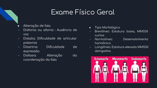 Exame Físico Geral
● Alteração de fala
- Disfonia ou afonia : Ausência de
voz
- Dislalia: Diﬁculdade de articular
palavras
- Disartria: Diﬁculdade de
expressão
- Disfasia: Alteração da
coordenação da fala
● Tipo Morfológico
- Brevilíneo: Estatura baixa, MMSSII
curtos
- Normolíneo: Desenvolvimento
harmônico
- Longilíneo: Estatura elevada MMSSII
alongados.
 