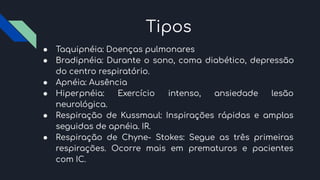 Tipos
● Taquipnéia: Doenças pulmonares
● Bradipnéia: Durante o sono, coma diabético, depressão
do centro respiratório.
● Apnéia: Ausência
● Hiperpnéia: Exercício intenso, ansiedade lesão
neurológica.
● Respiração de Kussmaul: Inspirações rápidas e amplas
seguidas de apnéia. IR.
● Respiração de Chyne- Stokes: Segue as três primeiras
respirações. Ocorre mais em prematuros e pacientes
com IC.
 