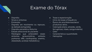 Exame do Tórax
● Dispnéia:
- Sinais e sintomas
- Entrevista
- Dispnéia em movimento ou repouso,
se deitado (ortopnéia)
- Dispnéia paroxística Noturna
- Estado emocional do paciente
- Patologias que antecedem esses
sintomas (pneumotórax, embolia
pulmonar, IAM, cardiopatias, anemia,
obesidade, acidose metabólica.)
● Tosse e expectoração:
- Início da tosse e frequência
- Época do ano/dolorosa/seca/
produtiva/ alívio.
- Coloração (claro, amarelo, verde,
ferruginoso, róseo, sanguinolento)
- Odor
- Característica e quantidade.
- Hemoptise
 