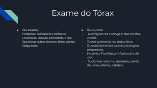 Exame do Tórax
● Dor torácica
- Problemas pulmonares e cardíacos
- Localização, duração, intensidade, e tipo.
- Questionar outros sintomas: febre, vômito,
fadiga, tosse,
● Rouquidão
- Alterações da Laringe e das cordas
vocais
- Tumor pulmonar ou aneurisma
- Questionamentos sobre patologias
pregressas.
- Histórico Familiar, proﬁssional e de
vida
- Sudorese noturna, anorexia, perda
de peso, edema, cefaleia.
 