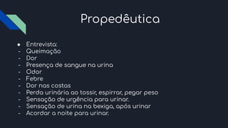 Propedêutica
● Entrevista:
- Queimação
- Dor
- Presença de sangue na urina
- Odor
- Febre
- Dor nas costas
- Perda urinária ao tossir, espirrar, pegar peso
- Sensação de urgência para urinar.
- Sensação de urina na bexiga, após urinar
- Acordar a noite para urinar.
 