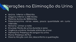 Alterações na Eliminação da Urina
● Anúria: Inferior a 50ml/dia
● Oligúria: Inferior a 400 ml/dia
● Poliúria: Acima de 1800ml/dia
● Polaciúria:Urina várias vezes, pouca quantidade em curto
intervalo.
● Nictúria: Urinar a noite
● Enurese: Perda de urina durante o sono
● Urgência urinária: Vontade súbita de urinar.
● Hematúria: Presença de sangue na urina
● Piúria: Presença de Pus
● Disúria: Micção com dor, desconforto e queimação.
 