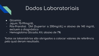 Dados Laboratoriais
● Glicemia:
- Jejum: 70-99mg/dL
- Pós-Prandial: DM (Superior a 200mg/dL) e abaixo de 140 mg/dL
excluem o diagnóstico
- Hemoglobina Glicada: A1c abaixo de 7%
Todas os laboratórios são obrigados a colocar valores de referência
pelo qual deram resultado.
 