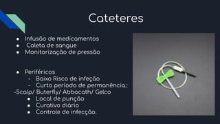 Cateteres
● Infusão de medicamentos
● Coleta de sangue
● Monitorização de pressão
● Periféricos
- Baixo Risco de infeção
- Curto período de permanência.:
-Scalp/ Buterﬂy/ Abbocath/ Gelco
● Local de punção
● Curativo diário
● Controle de infecção.
 