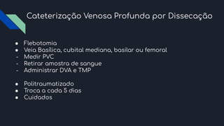 Cateterização Venosa Profunda por Dissecação
● Flebotomia
● Veia Basílica, cubital mediana, basilar ou femoral
- Medir PVC
- Retirar amostra de sangue
- Administrar DVA e TMP
● Politraumatizado
● Troca a cada 5 dias
● Cuidados
 