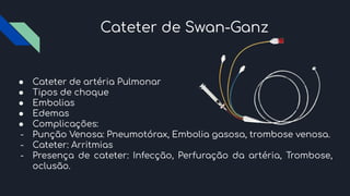 Cateter de Swan-Ganz
● Cateter de artéria Pulmonar
● Tipos de choque
● Embolias
● Edemas
● Complicações:
- Punção Venosa: Pneumotórax, Embolia gasosa, trombose venosa.
- Cateter: Arritmias
- Presença de cateter: Infecção, Perfuração da artéria, Trombose,
oclusão.
 