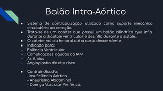 Balão Intra-Aórtico
● Sistema de contrapulsação utilizado como suporte mecânico
circulatório ao coração.
● Trata-se de um cateter que possui um balão cilíndrico que inﬂa
durante a diástole ventricular e desinﬂa durante a sístole.
● O cateter vai da femoral até a aorta descendente.
● Indicado para:
- Falência Ventricular
- Complicações agudas do IAM
- Arritmias
- Angioplastia de alto risco
● Contraindicado:
-Insuﬁciência Aórtica
- Aneurisma Abdominal
- Doença Vascular Periférica.
 