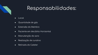 Responsabilidades:
● Local
● Quantidade de gás
● Extensão do Membro
● Paciente em decúbito Horizontal
● Manutenção do soro
● Realização de curativo
● Retirada do Cateter
 