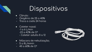 Dispositivos
● Cânula :
- Oxigênio de 25 a 40%
- Troca a cada 24 horas
● Cateter nasal:
-1 a 6 L/min
-23 a 42% de O²
- Cateter adulto 8 a 12
● Máscara de nebulização;
- 5 a 8L/mmin
- 40 a 60% de O²
 