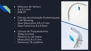 ● Máscara de Venturi
- 4 a 5 L/min
- 50% O²
● Cânula de Intubação Endotraqueal
- Cuff 18mmHg
- Sexo Masculino: 8.5 a 9 mm
- Sexo Feminino: 8 a 8.5mm
● Cânula de Traqueostomia
- Shiley (curtos)
- Plástica ou de metal
- Masculino: 8 a 9 mm
- Feminino: 7.5 a 8,5mm
 