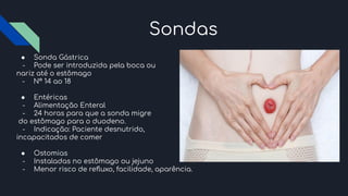 Sondas
● Sonda Gástrica
- Pode ser introduzida pela boca ou
nariz até o estômago
- N° 14 ao 18
● Entéricas
- Alimentação Enteral
- 24 horas para que a sonda migre
do estômago para o duodeno.
- Indicação: Paciente desnutrido,
incapacitados de comer
● Ostomias
- Instaladas no estômago ou jejuno
- Menor risco de reﬂuxo, facilidade, aparência.
 