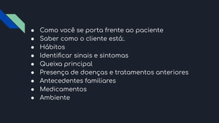 ● Como você se porta frente ao paciente
● Saber como o cliente está:.
● Hábitos
● Identiﬁcar sinais e sintomas
● Queixa principal
● Presença de doenças e tratamentos anteriores
● Antecedentes familiares
● Medicamentos
● Ambiente
 