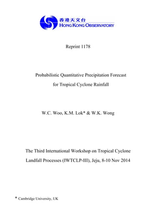 Reprint 1178
Probabilistic Quantitative Precipitation Forecast
for Tropical Cyclone Rainfall
W.C. Woo, K.M. Lok* & W.K. Wong
The Third International Workshop on Tropical Cyclone
Landfall Processes (IWTCLP-III), Jeju, 8-10 Nov 2014
* Cambridge University, UK
 
