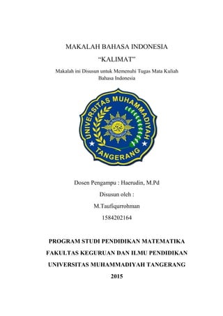 MAKALAH BAHASA INDONESIA
“KALIMAT”
Makalah ini Disusun untuk Memenuhi Tugas Mata Kuliah
Bahasa Indonesia
Dosen Pengampu : Haerudin, M.Pd
Disusun oleh :
M.Taufiqurrohman
1584202164
PROGRAM STUDI PENDIDIKAN MATEMATIKA
FAKULTAS KEGURUAN DAN ILMU PENDIDIKAN
UNIVERSITAS MUHAMMADIYAH TANGERANG
2015
 