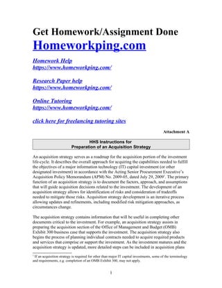Get Homework/Assignment Done
Homeworkping.com
Homework Help
https://www.homeworkping.com/
Research Paper help
https://www.homeworkping.com/
Online Tutoring
https://www.homeworkping.com/
click here for freelancing tutoring sites
Attachment A
HHS Instructions for
Preparation of an Acquisition Strategy
An acquisition strategy serves as a roadmap for the acquisition portion of the investment
life-cycle. It describes the overall approach for acquiring the capabilities needed to fulfill
the objectives of a major information technology (IT) capital investment (or other
designated investment) in accordance with the Acting Senior Procurement Executive’s
Acquisition Policy Memorandum (APM) No. 2009-05, dated July 29, 20091
. The primary
function of an acquisition strategy is to document the factors, approach, and assumptions
that will guide acquisition decisions related to the investment. The development of an
acquisition strategy allows for identification of risks and consideration of tradeoffs
needed to mitigate those risks. Acquisition strategy development is an iterative process
allowing updates and refinements, including modified risk mitigation approaches, as
circumstances change.
The acquisition strategy contains information that will be useful in completing other
documents critical to the investment. For example, an acquisition strategy assists in
preparing the acquisition section of the Office of Management and Budget (OMB)
Exhibit 300 business case that supports the investment. The acquisition strategy also
begins the process of planning individual contracts needed to acquire required products
and services that comprise or support the investment. As the investment matures and the
acquisition strategy is updated, more detailed steps can be included in acquisition plans
1
If an acquisition strategy is required for other than major IT capital investments, some of the terminology
and requirements, e.g. completion of an OMB Exhibit 300, may not apply.
1
 