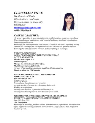 CURICULUM VITAE
Ms.Melanie M.Casim
18b Monteoro road oreta
Brgy.san isidro Antipolo city,
Philippines
melaniecasim@yahoo.com
+639489164469
CAREER OBJECTIVE:
To acquire a position in an organization which will strengthen my career growth and
Where I explore and maximize my solid potential and make significant contributions.
Summary of qualification:
Knowledge for Microsoft words, excel outlook, Flexible in all aspect regarding having
chances and challenges for the responsibilities and task that will given by superior.
Believing that all happened for a reason. Take everything as challenges.
WORKING EXPERIENCE:
COBOLT EMIRATES SECURITY ENGINEERING LLC
OFFICE ADMINISTER
March- 2011 –Sept 1,2014
Job Description:
Manage the internal needs of the office.
Meet the expectation of the CEO.
Arrange of any meetings, seminars, suppliers, clients, concerns.
Hands on about the CEO’s needs.
SALEM ALZAABI GROUP LLC. ABU DHABI UAE
MARKETING OFFICER
Sept 2010-March 2011
Job Description:
Proposal and Quotations are my expertise.
Arrange meeting of prospective clients and deal with it.
Working as professional
Assuring that the client expectation will be our focus.
Assuring that the company will meet the needs of the client.
VICTORIA STAR INTERNATIONALPTY LTD ABU DHABI UAE
EXECUTIVE ASSISTANT/OFFICE ADMINISTRATION
July 2009-Sept 2010
Job Description:
Knowledge in invoicing, purchase orders, human resources, agreements, documentation,
office supplies monitoring, suppliers and their prices. Staff need and their designated
location of work.
 