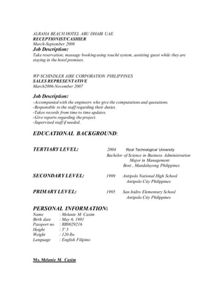ALRAHA BEACH HOTEL ABU DHABI UAE
RECEPTIONIST/CASHIER
March-September 2008
Job Description:
Take reservation; massage booking using touché system, assisting guest while they are
staying in the hotel premises.
WP SCHINDLER AIRE CORPORATION PHILIPPINES
SALES REPRESENTATIVE
March2006-November 2007
Job Description:
-Accompanied with the engineers who give the computations and quotations.
-Responsible to the staff regarding their duties.
-Takes records from time to time updates.
-Give reports regarding the project.
-Supervised staff if needed.
EDUCATIONAL BACKGROUND:
TERTIARY LEVEL: 2004 Rizal Technological University
Bachelor of Science in Business Administration
Major in Management
Boni , Mandaluyong Philippines
SECONDARY LEVEL: 1999 Antipolo National High School
Antipolo City Philippines
PRIMARY LEVEL: 1995 San Isidro Elementary School
Antipolo City Philippines
PERSONAL INFORMATION:
Name : Melanie M. Casim
Birth date : May 6, 1981
Passport no : RR0029216
Height : 5' 5
Weight : 120 lbs
Language : English Filipino
Ms. Melanie M. Casim
 