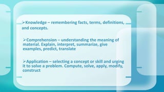 Knowledge – remembering facts, terms, definitions,
and concepts.
Comprehension – understanding the meaning of
material. Explain, interpret, summarize, give
examples, predict, translate
Application – selecting a concept or skill and urging
it to solve a problem. Compute, solve, apply, modify,
construct
 