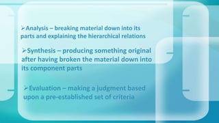 Analysis – breaking material down into its
parts and explaining the hierarchical relations
Synthesis – producing something original
after having broken the material down into
its component parts
Evaluation – making a judgment based
upon a pre-established set of criteria
 