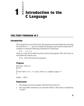 THE FIRST PROGRAM IN C
Introduction
The C program is a set of functions.The program execution begins by executing
the function main ().You can compile the program and execute using Turbo C
compiler or using the following commands in Unix/Linux:
$ cc -o a a.c
where a.c is the file in which you have written the program. This will create an
executable file named a.exe.
$./a. This will execute the program.
Program
#include <stdio.h>
main()
{
printf(“Hello n”); /* prints Hello on standard output */
}
Output : Hello
Explanation
1. The program execution begins with the function main().
2. The executable statements are enclosed within a block that is marked by
‘{’ and ‘}’.
Introduction to the
C Language
1
3
 