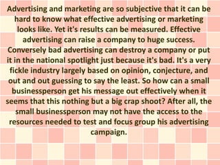 Advertising and marketing are so subjective that it can be
   hard to know what effective advertising or marketing
     looks like. Yet it's results can be measured. Effective
       advertising can raise a company to huge success.
 Conversely bad advertising can destroy a company or put
it in the national spotlight just because it's bad. It's a very
 fickle industry largely based on opinion, conjecture, and
 out and out guessing to say the least. So how can a small
  businessperson get his message out effectively when it
seems that this nothing but a big crap shoot? After all, the
    small businessperson may not have the access to the
 resources needed to test and focus group his advertising
                             campaign.
 