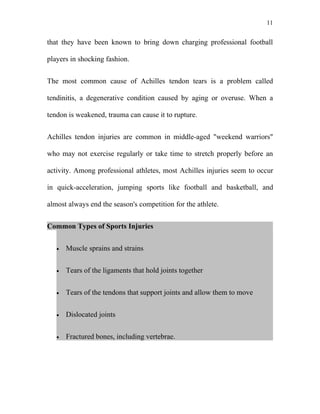 11


that they have been known to bring down charging professional football

players in shocking fashion.


The most common cause of Achilles tendon tears is a problem called

tendinitis, a degenerative condition caused by aging or overuse. When a

tendon is weakened, trauma can cause it to rupture.


Achilles tendon injuries are common in middle-aged "weekend warriors"

who may not exercise regularly or take time to stretch properly before an

activity. Among professional athletes, most Achilles injuries seem to occur

in quick-acceleration, jumping sports like football and basketball, and

almost always end the season's competition for the athlete.


Common Types of Sports Injuries


   •   Muscle sprains and strains


   •   Tears of the ligaments that hold joints together


   •   Tears of the tendons that support joints and allow them to move


   •   Dislocated joints


   •   Fractured bones, including vertebrae.
 