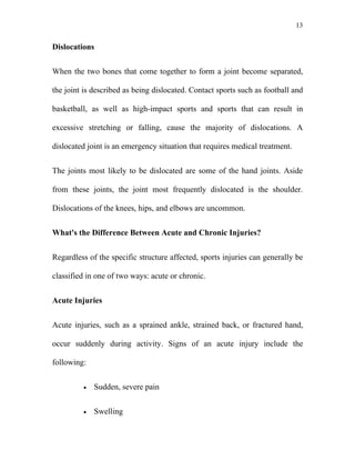 13


Dislocations


When the two bones that come together to form a joint become separated,

the joint is described as being dislocated. Contact sports such as football and

basketball, as well as high-impact sports and sports that can result in

excessive stretching or falling, cause the majority of dislocations. A

dislocated joint is an emergency situation that requires medical treatment.


The joints most likely to be dislocated are some of the hand joints. Aside

from these joints, the joint most frequently dislocated is the shoulder.

Dislocations of the knees, hips, and elbows are uncommon.


What's the Difference Between Acute and Chronic Injuries?


Regardless of the specific structure affected, sports injuries can generally be

classified in one of two ways: acute or chronic.


Acute Injuries


Acute injuries, such as a sprained ankle, strained back, or fractured hand,

occur suddenly during activity. Signs of an acute injury include the

following:


         •   Sudden, severe pain


         •   Swelling
 
