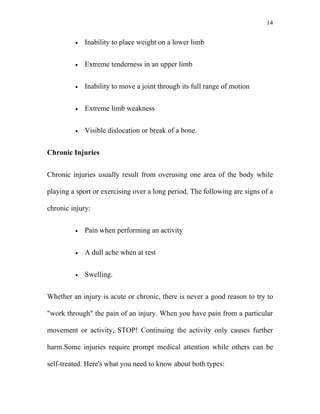 14


         •   Inability to place weight on a lower limb


         •   Extreme tenderness in an upper limb


         •   Inability to move a joint through its full range of motion


         •   Extreme limb weakness


         •   Visible dislocation or break of a bone.


Chronic Injuries


Chronic injuries usually result from overusing one area of the body while

playing a sport or exercising over a long period. The following are signs of a

chronic injury:


         •   Pain when performing an activity


         •   A dull ache when at rest


         •   Swelling.


Whether an injury is acute or chronic, there is never a good reason to try to

"work through" the pain of an injury. When you have pain from a particular

movement or activity, STOP! Continuing the activity only causes further

harm.Some injuries require prompt medical attention while others can be

self-treated. Here's what you need to know about both types:
 