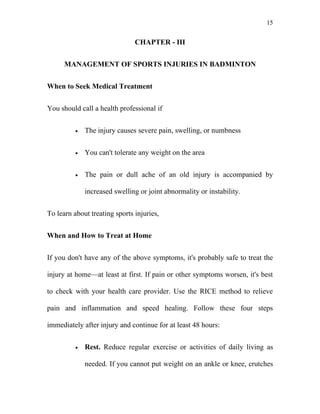 15


                               CHAPTER - III


      MANAGEMENT OF SPORTS INJURIES IN BADMINTON


When to Seek Medical Treatment


You should call a health professional if


          •   The injury causes severe pain, swelling, or numbness


          •   You can't tolerate any weight on the area


          •   The pain or dull ache of an old injury is accompanied by

              increased swelling or joint abnormality or instability.


To learn about treating sports injuries,


When and How to Treat at Home


If you don't have any of the above symptoms, it's probably safe to treat the

injury at home—at least at first. If pain or other symptoms worsen, it's best

to check with your health care provider. Use the RICE method to relieve

pain and inflammation and speed healing. Follow these four steps

immediately after injury and continue for at least 48 hours:


          •   Rest. Reduce regular exercise or activities of daily living as

              needed. If you cannot put weight on an ankle or knee, crutches
 