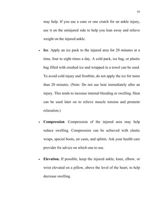 16


    may help. If you use a cane or one crutch for an ankle injury,

    use it on the uninjured side to help you lean away and relieve

    weight on the injured ankle.


•   Ice. Apply an ice pack to the injured area for 20 minutes at a

    time, four to eight times a day. A cold pack, ice bag, or plastic

    bag filled with crushed ice and wrapped in a towel can be used.

    To avoid cold injury and frostbite, do not apply the ice for more

    than 20 minutes. (Note: Do not use heat immediately after an

    injury. This tends to increase internal bleeding or swelling. Heat

    can be used later on to relieve muscle tension and promote

    relaxation.)


•   Compression. Compression of the injured area may help

    reduce swelling. Compression can be achieved with elastic

    wraps, special boots, air casts, and splints. Ask your health care

    provider for advice on which one to use.


•   Elevation. If possible, keep the injured ankle, knee, elbow, or

    wrist elevated on a pillow, above the level of the heart, to help

    decrease swelling.
 