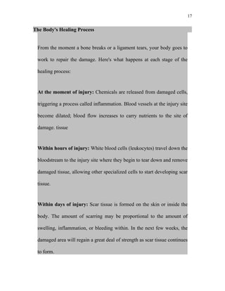 17


The Body's Healing Process


 From the moment a bone breaks or a ligament tears, your body goes to

 work to repair the damage. Here's what happens at each stage of the

 healing process:



 At the moment of injury: Chemicals are released from damaged cells,

 triggering a process called inflammation. Blood vessels at the injury site

 become dilated; blood flow increases to carry nutrients to the site of

 damage. tissue



 Within hours of injury: White blood cells (leukocytes) travel down the

 bloodstream to the injury site where they begin to tear down and remove

 damaged tissue, allowing other specialized cells to start developing scar

 tissue.



 Within days of injury: Scar tissue is formed on the skin or inside the

 body. The amount of scarring may be proportional to the amount of

 swelling, inflammation, or bleeding within. In the next few weeks, the

 damaged area will regain a great deal of strength as scar tissue continues

 to form.
 