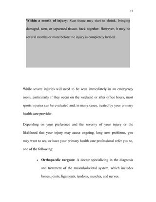 18


  Within a month of injury: Scar tissue may start to shrink, bringing

  damaged, torn, or separated tissues back together. However, it may be

  several months or more before the injury is completely healed.




While severe injuries will need to be seen immediately in an emergency

room, particularly if they occur on the weekend or after office hours, most

sports injuries can be evaluated and, in many cases, treated by your primary

health care provider.


Depending on your preference and the severity of your injury or the

likelihood that your injury may cause ongoing, long-term problems, you

may want to see, or have your primary health care professional refer you to,

one of the following:


         •   Orthopaedic surgeon: A doctor specializing in the diagnosis

             and treatment of the musculoskeletal system, which includes

             bones, joints, ligaments, tendons, muscles, and nerves.
 