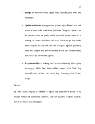 20


          •   Slings, to immobilize the upper body, including the arms and

              shoulders.


          •   Splints and casts, to support and protect injured bones and soft

              tissue. Casts can be made from plaster or fiberglass. Splints can

              be custom made or ready made. Standard splints come in a

              variety of shapes and sizes and have Velcro straps that make

              them easy to put on and take off or adjust. Splints generally

              offer less support and protection than a cast, and therefore may

              not always be a treatment option.


          •   Leg immobilizers, to keep the knee from bending after injury

              or surgery. Made from foam rubber covered with fabric, leg

              immobilizers enclose the entire leg, fastening with Velcro

              straps.


Surgery


In some cases, surgery is needed to repair torn connective tissues or to

realign bones with compound fractures. The vast majority of sports injuries,

however, do not require surgery.
 