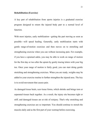 21


Rehabilitation (Exercise)


A key part of rehabilitation from sports injuries is a graduated exercise

program designed to return the injured body part to a normal level of

function.


With most injuries, early mobilization—getting the part moving as soon as

possible—will speed healing. Generally, early mobilization starts with

gentle range-of-motion exercises and then moves on to stretching and

strengthening exercise when you can without increasing pain. For example,

if you have a sprained ankle, you may be able to work on range of motion

for the first day or two after the sprain by gently tracing letters with your big

toe. Once your range of motion is fairly good, you can start doing gentle

stretching and strengthening exercises. When you are ready, weights may be

added to your exercise routine to further strengthen the injured area. The key

is to avoid movement that causes pain.


As damaged tissue heals, scar tissue forms, which shrinks and brings torn or

separated tissues back together. As a result, the injury site becomes tight or

stiff, and damaged tissues are at risk of reinjury. That's why stretching and

strengthening exercises are so important. You should continue to stretch the

muscles daily and as the first part of your warmup before exercising.
 