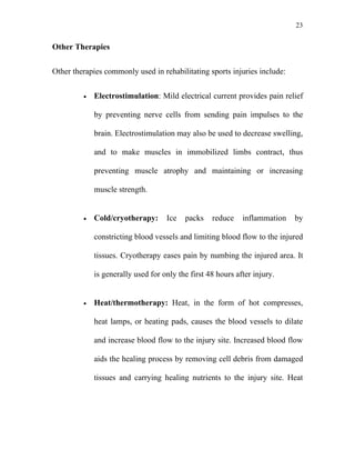 23


Other Therapies


Other therapies commonly used in rehabilitating sports injuries include:


         •   Electrostimulation: Mild electrical current provides pain relief

             by preventing nerve cells from sending pain impulses to the

             brain. Electrostimulation may also be used to decrease swelling,

             and to make muscles in immobilized limbs contract, thus

             preventing muscle atrophy and maintaining or increasing

             muscle strength.


         •   Cold/cryotherapy:      Ice   packs    reduce    inflammation   by

             constricting blood vessels and limiting blood flow to the injured

             tissues. Cryotherapy eases pain by numbing the injured area. It

             is generally used for only the first 48 hours after injury.


         •   Heat/thermotherapy: Heat, in the form of hot compresses,

             heat lamps, or heating pads, causes the blood vessels to dilate

             and increase blood flow to the injury site. Increased blood flow

             aids the healing process by removing cell debris from damaged

             tissues and carrying healing nutrients to the injury site. Heat
 