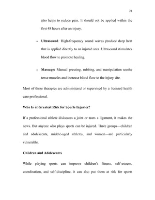24


              also helps to reduce pain. It should not be applied within the

              first 48 hours after an injury.


         •    Ultrasound: High-frequency sound waves produce deep heat

              that is applied directly to an injured area. Ultrasound stimulates

              blood flow to promote healing.


         •    Massage: Manual pressing, rubbing, and manipulation soothe

              tense muscles and increase blood flow to the injury site.


Most of these therapies are administered or supervised by a licensed health

care professional.


Who Is at Greatest Risk for Sports Injuries?


If a professional athlete dislocates a joint or tears a ligament, it makes the

news. But anyone who plays sports can be injured. Three groups—children

and adolescents, middle-aged athletes, and women—are particularly

vulnerable.


Children and Adolescents


While playing sports can improve children's fitness, self-esteem,

coordination, and self-discipline, it can also put them at risk for sports
 