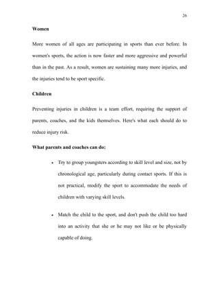 26


Women


More women of all ages are participating in sports than ever before. In

women's sports, the action is now faster and more aggressive and powerful

than in the past. As a result, women are sustaining many more injuries, and

the injuries tend to be sport specific.


Children


Preventing injuries in children is a team effort, requiring the support of

parents, coaches, and the kids themselves. Here's what each should do to

reduce injury risk.


What parents and coaches can do:


           •   Try to group youngsters according to skill level and size, not by

               chronological age, particularly during contact sports. If this is

               not practical, modify the sport to accommodate the needs of

               children with varying skill levels.


           •   Match the child to the sport, and don't push the child too hard

               into an activity that she or he may not like or be physically

               capable of doing.
 