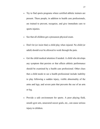 27


•   Try to find sports programs where certified athletic trainers are

    present. These people, in addition to health care professionals,

    are trained to prevent, recognize, and give immediate care to

    sports injuries.


•   See that all children get a preseason physical exam.


•   Don't let (or insist that) a child play when injured. No child (or

    adult) should ever be allowed to work through the pain.


•   Get the child medical attention if needed. A child who develops

    any symptom that persists or that affects athletic performance

    should be examined by a health care professional. Other clues

    that a child needs to see a health professional include inability

    to play following a sudden injury, visible abnormality of the

    arms and legs, and severe pain that prevents the use of an arm

    or leg.


•   Provide a safe environment for sports. A poor playing field,

    unsafe gym sets, unsecured soccer goals, etc., can cause serious

    injury to children.
 