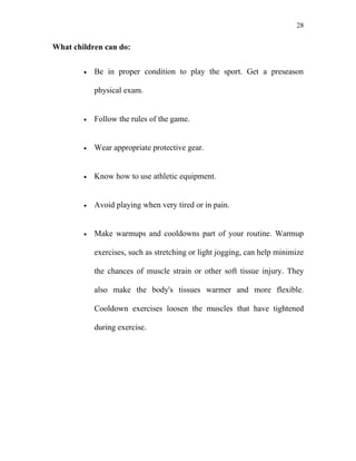 28


What children can do:


        •   Be in proper condition to play the sport. Get a preseason

            physical exam.


        •   Follow the rules of the game.


        •   Wear appropriate protective gear.


        •   Know how to use athletic equipment.


        •   Avoid playing when very tired or in pain.


        •   Make warmups and cooldowns part of your routine. Warmup

            exercises, such as stretching or light jogging, can help minimize

            the chances of muscle strain or other soft tissue injury. They

            also make the body's tissues warmer and more flexible.

            Cooldown exercises loosen the muscles that have tightened

            during exercise.
 
