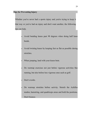 29


Tips for Preventing Injury


 Whether you've never had a sports injury and you're trying to keep it

 that way or you've had an injury and don't want another, the following

 tips can help.


        •   Avoid bending knees past 90 degrees when doing half knee

            bends.


        •   Avoid twisting knees by keeping feet as flat as possible during

            stretches.


        •   When jumping, land with your knees bent.


        •   Do warmup exercises not just before vigorous activities like

            running, but also before less vigorous ones such as golf.


        •   Don't overdo.


        •   Do warmup stretches before activity. Stretch the Achilles

            tendon, hamstring, and quadriceps areas and hold the positions.

            Don't bounce.
 