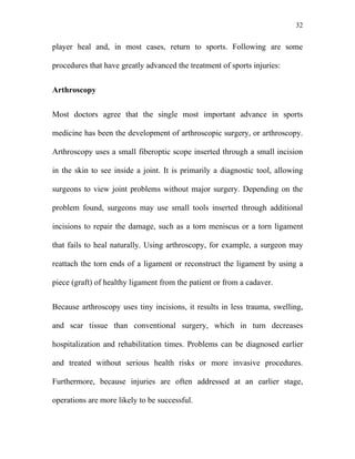 32


player heal and, in most cases, return to sports. Following are some

procedures that have greatly advanced the treatment of sports injuries:


Arthroscopy


Most doctors agree that the single most important advance in sports

medicine has been the development of arthroscopic surgery, or arthroscopy.

Arthroscopy uses a small fiberoptic scope inserted through a small incision

in the skin to see inside a joint. It is primarily a diagnostic tool, allowing

surgeons to view joint problems without major surgery. Depending on the

problem found, surgeons may use small tools inserted through additional

incisions to repair the damage, such as a torn meniscus or a torn ligament

that fails to heal naturally. Using arthroscopy, for example, a surgeon may

reattach the torn ends of a ligament or reconstruct the ligament by using a

piece (graft) of healthy ligament from the patient or from a cadaver.


Because arthroscopy uses tiny incisions, it results in less trauma, swelling,

and scar tissue than conventional surgery, which in turn decreases

hospitalization and rehabilitation times. Problems can be diagnosed earlier

and treated without serious health risks or more invasive procedures.

Furthermore, because injuries are often addressed at an earlier stage,

operations are more likely to be successful.
 