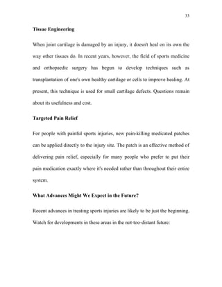 33


Tissue Engineering


When joint cartilage is damaged by an injury, it doesn't heal on its own the

way other tissues do. In recent years, however, the field of sports medicine

and orthopaedic surgery has begun to develop techniques such as

transplantation of one's own healthy cartilage or cells to improve healing. At

present, this technique is used for small cartilage defects. Questions remain

about its usefulness and cost.


Targeted Pain Relief


For people with painful sports injuries, new pain-killing medicated patches

can be applied directly to the injury site. The patch is an effective method of

delivering pain relief, especially for many people who prefer to put their

pain medication exactly where it's needed rather than throughout their entire

system.


What Advances Might We Expect in the Future?


Recent advances in treating sports injuries are likely to be just the beginning.

Watch for developments in these areas in the not-too-distant future:
 