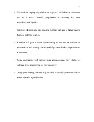 34


•   The need for surgery may decline as improved rehabilitation techniques

    lead to a more "natural" progression to recovery for more

    musculoskeletal injuries.


•   Technical advances and new imaging methods will lead to better ways to

    diagnose and treat injuries.


•   Scientists will gain a better understanding of the role of nutrition in

    inflammation and healing. Such knowledge could lead to improvements

    in treatment.


•   Tissue engineering will become more commonplace. Early studies of

    cartilage tissue engineering are now underway.


•   Using gene therapy, doctors may be able to modify particular cells to

    induce repair of injured tissues.
 