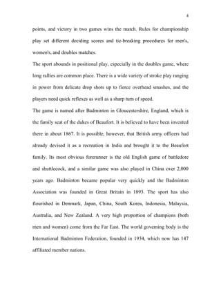 4


points, and victory in two games wins the match. Rules for championship

play set different deciding scores and tie-breaking procedures for men's,

women's, and doubles matches.

The sport abounds in positional play, especially in the doubles game, where

long rallies are common place. There is a wide variety of stroke play ranging

in power from delicate drop shots up to fierce overhead smashes, and the

players need quick reflexes as well as a sharp turn of speed.

The game is named after Badminton in Gloucestershire, England, which is

the family seat of the dukes of Beaufort. It is believed to have been invented

there in about 1867. It is possible, however, that British army officers had

already devised it as a recreation in India and brought it to the Beaufort

family. Its most obvious forerunner is the old English game of battledore

and shuttlecock, and a similar game was also played in China over 2,000

years ago. Badminton became popular very quickly and the Badminton

Association was founded in Great Britain in 1893. The sport has also

flourished in Denmark, Japan, China, South Korea, Indonesia, Malaysia,

Australia, and New Zealand. A very high proportion of champions (both

men and women) come from the Far East. The world governing body is the

International Badminton Federation, founded in 1934, which now has 147

affiliated member nations.
 