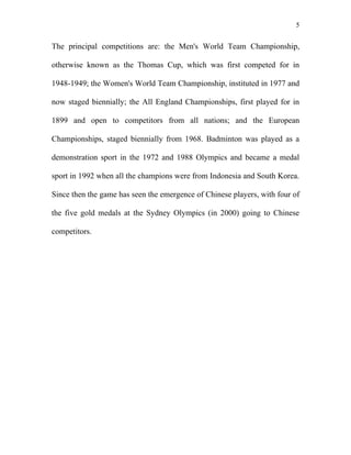 5


The principal competitions are: the Men's World Team Championship,

otherwise known as the Thomas Cup, which was first competed for in

1948-1949; the Women's World Team Championship, instituted in 1977 and

now staged biennially; the All England Championships, first played for in

1899 and open to competitors from all nations; and the European

Championships, staged biennially from 1968. Badminton was played as a

demonstration sport in the 1972 and 1988 Olympics and became a medal

sport in 1992 when all the champions were from Indonesia and South Korea.

Since then the game has seen the emergence of Chinese players, with four of

the five gold medals at the Sydney Olympics (in 2000) going to Chinese

competitors.
 