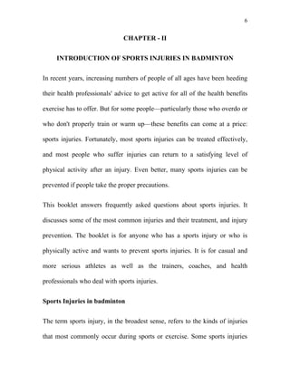 6


                               CHAPTER - II


     INTRODUCTION OF SPORTS INJURIES IN BADMINTON


In recent years, increasing numbers of people of all ages have been heeding

their health professionals' advice to get active for all of the health benefits

exercise has to offer. But for some people—particularly those who overdo or

who don't properly train or warm up—these benefits can come at a price:

sports injuries. Fortunately, most sports injuries can be treated effectively,

and most people who suffer injuries can return to a satisfying level of

physical activity after an injury. Even better, many sports injuries can be

prevented if people take the proper precautions.


This booklet answers frequently asked questions about sports injuries. It

discusses some of the most common injuries and their treatment, and injury

prevention. The booklet is for anyone who has a sports injury or who is

physically active and wants to prevent sports injuries. It is for casual and

more serious athletes as well as the trainers, coaches, and health

professionals who deal with sports injuries.


Sports Injuries in badminton


The term sports injury, in the broadest sense, refers to the kinds of injuries

that most commonly occur during sports or exercise. Some sports injuries
 