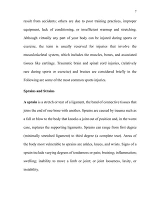 7


result from accidents; others are due to poor training practices, improper

equipment, lack of conditioning, or insufficient warmup and stretching.

Although virtually any part of your body can be injured during sports or

exercise, the term is usually reserved for injuries that involve the

musculoskeletal system, which includes the muscles, bones, and associated

tissues like cartilage. Traumatic brain and spinal cord injuries, (relatively

rare during sports or exercise) and bruises are considered briefly in the

Following are some of the most common sports injuries.


Sprains and Strains


A sprain is a stretch or tear of a ligament, the band of connective tissues that

joins the end of one bone with another. Sprains are caused by trauma such as

a fall or blow to the body that knocks a joint out of position and, in the worst

case, ruptures the supporting ligaments. Sprains can range from first degree

(minimally stretched ligament) to third degree (a complete tear). Areas of

the body most vulnerable to sprains are ankles, knees, and wrists. Signs of a

sprain include varying degrees of tenderness or pain; bruising; inflammation;

swelling; inability to move a limb or joint; or joint looseness, laxity, or

instability.
 
