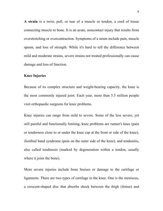 8


A strain is a twist, pull, or tear of a muscle or tendon, a cord of tissue

connecting muscle to bone. It is an acute, noncontact injury that results from

overstretching or overcontraction. Symptoms of a strain include pain, muscle

spasm, and loss of strength. While it's hard to tell the difference between

mild and moderate strains, severe strains not treated professionally can cause

damage and loss of function.


Knee Injuries


Because of its complex structure and weight-bearing capacity, the knee is

the most commonly injured joint. Each year, more than 5.5 million people

visit orthopaedic surgeons for knee problems.


Knee injuries can range from mild to severe. Some of the less severe, yet

still painful and functionally limiting, knee problems are runner's knee (pain

or tenderness close to or under the knee cap at the front or side of the knee),

iliotibial band syndrome (pain on the outer side of the knee), and tendonitis,

also called tendinosis (marked by degeneration within a tendon, usually

where it joins the bone).


More severe injuries include bone bruises or damage to the cartilage or

ligaments. There are two types of cartilage in the knee. One is the meniscus,

a crescent-shaped disc that absorbs shock between the thigh (femur) and
 