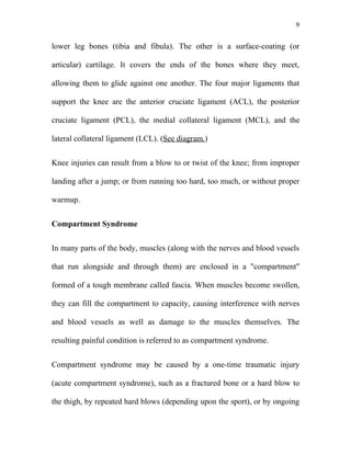 9


lower leg bones (tibia and fibula). The other is a surface-coating (or

articular) cartilage. It covers the ends of the bones where they meet,

allowing them to glide against one another. The four major ligaments that

support the knee are the anterior cruciate ligament (ACL), the posterior

cruciate ligament (PCL), the medial collateral ligament (MCL), and the

lateral collateral ligament (LCL). (See diagram.)


Knee injuries can result from a blow to or twist of the knee; from improper

landing after a jump; or from running too hard, too much, or without proper

warmup.


Compartment Syndrome


In many parts of the body, muscles (along with the nerves and blood vessels

that run alongside and through them) are enclosed in a "compartment"

formed of a tough membrane called fascia. When muscles become swollen,

they can fill the compartment to capacity, causing interference with nerves

and blood vessels as well as damage to the muscles themselves. The

resulting painful condition is referred to as compartment syndrome.


Compartment syndrome may be caused by a one-time traumatic injury

(acute compartment syndrome), such as a fractured bone or a hard blow to

the thigh, by repeated hard blows (depending upon the sport), or by ongoing
 