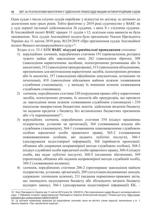 ЗВІТ ЗА РЕЗУЛЬТАТАМИ МОНІТОРИНГУ ЗДІЙСНЕННЯ ПРАВОСУДДЯ ВИЩИМ АНТИКОРУПЦІЙНИМ СУДОМ10
Одна суддя з числа слідчих суддів перебуває у відпустці по догляду за дитиною до
досягнення нею трьох років. Тобто фактично у 2019 році судочинство у ВАКС як
у суді першої інстанції здійснювалося 26 суддями, з яких 8 є слідчими суддями.
В Апеляційній палаті ВАКС працює 11 суддів з 12, оскільки одна вакансія не була
заповненою. Усіх суддів Апеляційної палати було призначено Указом Президента
України від 11 квітня 2019 року №129/2019 «Про призначення суддів Апеляційної
палати Вищого антикорупційного суду»18
.
Згідно зі ст. 33-1 КПК ВАКС підсудні кримінальні провадження стосовно:
1)	 корупційних злочинів, передбачених статтями 191 (привласнення, розтрата
чужого майна або заволодіння ним), 262 (заволодіння зброєю), 308
(заволодіння наркотичними засобами, психотропними речовинами або їх
аналогами), 312 (заволодіння прекурсорами), 313 (заволодіння обладнанням,
призначеним для виготовлення наркотичних засобів, психотропних речовин
або їх аналогів), 357 (заволодіння офіційними документами, штампами чи
печатками), 410 (заволодіння військовим майном шляхом зловживання
службовим становищем), – у випадку їх вчинення шляхом зловживання
службовим становищем;
2)	 злочинів, передбачених статтями 320 (порушення правил обігу наркотичних
засобів, психотропних речовин, їх аналогів або прекурсорів, що призвело
до заволодіння ними шляхом зловживання службовим становищем) і 210
(нецільове використання бюджетних коштів, здійснення видатків бюджету
чи надання кредитів з бюджету без встановлених бюджетних призначень
або з їх перевищенням)19
;
3)	 корупційних злочинів, передбачених статтями 354 (підкуп працівника
підприємства, установи чи організації), 364 (зловживання владою або
службовим становищем), 364-1 (зловживання повноваженнями службовою
особою юридичної особи приватного права), 365-2 (зловживання
повноваженнями особами, які надають публічні послуги), 366-1
(декларування недостовірної інформації), 368 (прийняття пропозиції,
обіцянки або одержання неправомірної вигоди службовою особою), 368-3
(підкуп службової особи юридичної особи приватного права), 368-4 (підкуп
особи, яка надає публічні послуги), 368-5 (незаконне збагачення), 369
(пропозиція, обіцянка або надання неправомірної вигоди службовій особі),
369-2 (зловживання впливом);
4)	 злочинів, передбачених статтями 206-2 (протиправне заволодіння майном
підприємства, установи, організації), 209 (легалізація (відмивання) доходів,
одержаних злочинним шляхом), 211 (видання нормативно-правових актів,
що зменшують надходження бюджету або збільшують витрати бюджету
всупереч закону), 366-1 (декларування недостовірної інформації) КК, –
18	 Указ Президента України від 11 квітня 2019 року № 129/2019 «Про призначення суддів Вищого антикорупційного
суду» // Офіційне інтернет-представництво Президента України [Електронний ресурс] / Режим доступу: https://www.
president.gov.ua/documents/1292019-26478
19	 Ці злочини помилково віднесені до корупційних злочинів: вони не містять ознак корупції, визначених у ст.  1
Закону України «Про запобігання корупції».
 